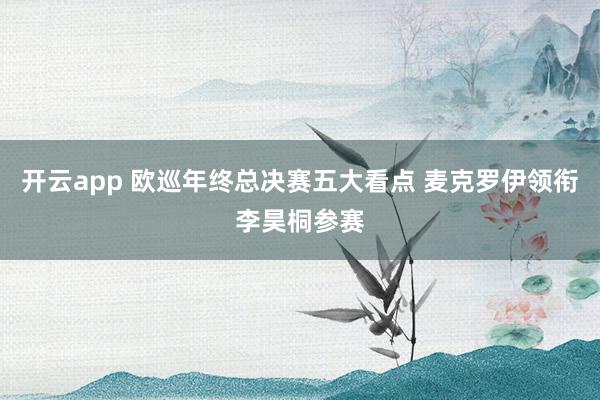 开云app 欧巡年终总决赛五大看点 麦克罗伊领衔李昊桐参赛
