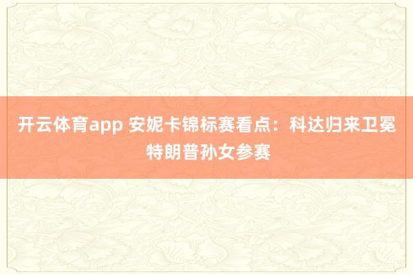 开云体育app 安妮卡锦标赛看点：科达归来卫冕 特朗普孙女参赛