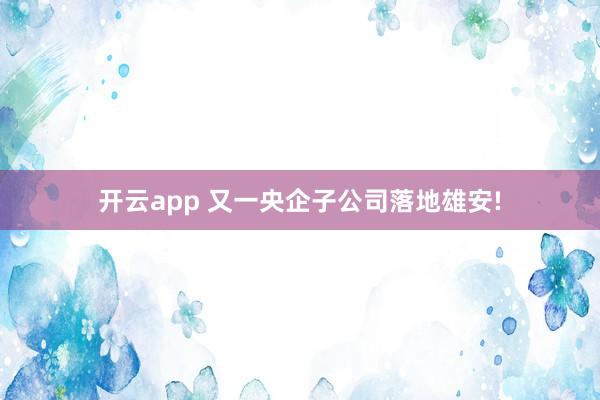 开云app 又一央企子公司落地雄安!