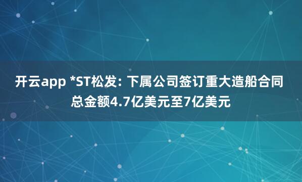 开云app *ST松发: 下属公司签订重大造船合同 总金额4.7亿美元至7亿美元