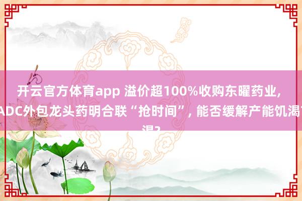 开云官方体育app 溢价超100%收购东曜药业, ADC外包龙头药明合联“抢时间”, 能否缓解产能饥渴?