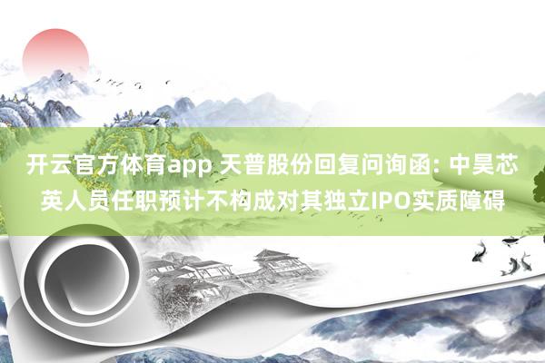 开云官方体育app 天普股份回复问询函: 中昊芯英人员任职预计不构成对其独立IPO实质障碍