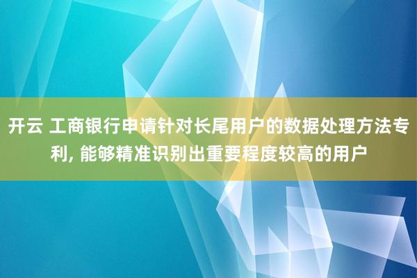 开云 工商银行申请针对长尾用户的数据处理方法专利, 能够精准识别出重要程度较高的用户