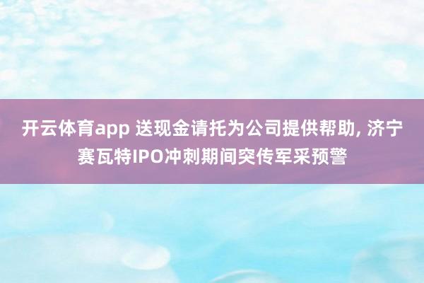 开云体育app 送现金请托为公司提供帮助, 济宁赛瓦特IPO冲刺期间突传军采预警