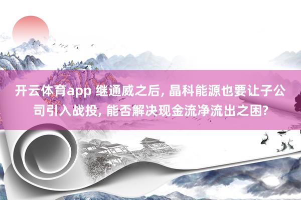 开云体育app 继通威之后, 晶科能源也要让子公司引入战投, 能否解决现金流净流出之困?