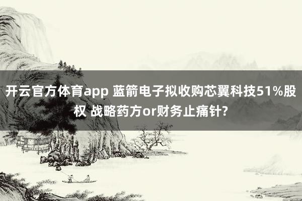 开云官方体育app 蓝箭电子拟收购芯翼科技51%股权 战略药方or财务止痛针?