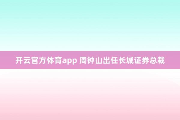 开云官方体育app 周钟山出任长城证券总裁