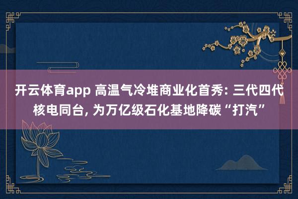 开云体育app 高温气冷堆商业化首秀: 三代四代核电同台, 为万亿级石化基地降碳“打汽”