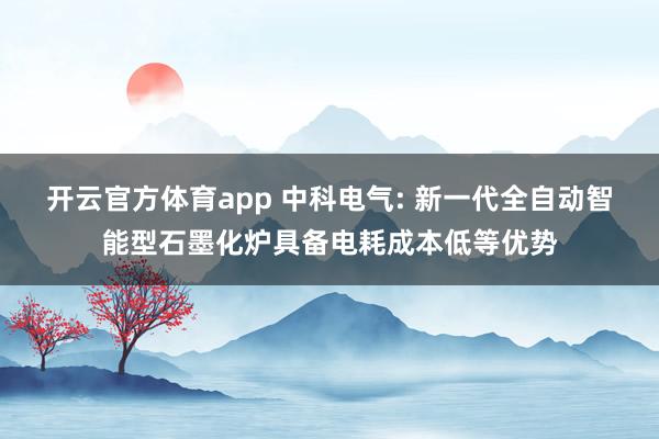 开云官方体育app 中科电气: 新一代全自动智能型石墨化炉具备电耗成本低等优势
