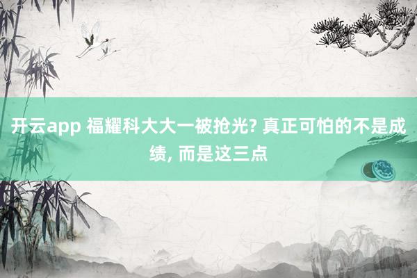 开云app 福耀科大大一被抢光? 真正可怕的不是成绩, 而是这三点