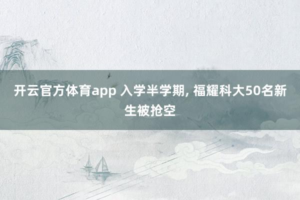 开云官方体育app 入学半学期, 福耀科大50名新生被抢空