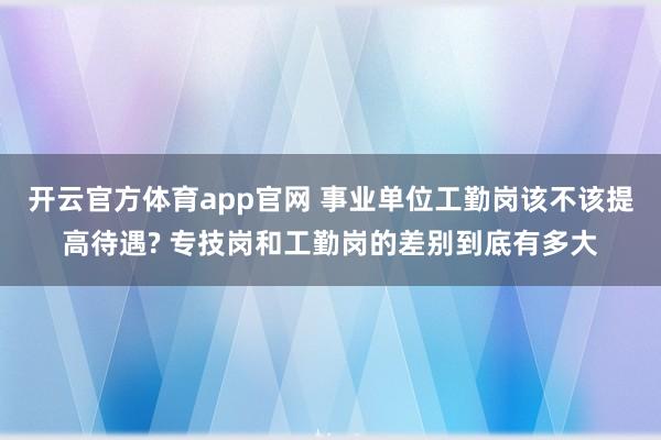 开云官方体育app官网 事业单位工勤岗该不该提高待遇? 专技岗和工勤岗的差别到底有多大