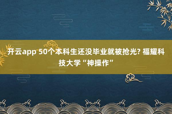 开云app 50个本科生还没毕业就被抢光? 福耀科技大学“神操作”