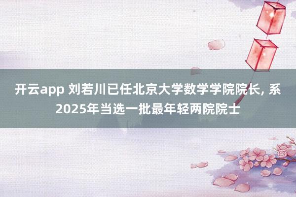 开云app 刘若川已任北京大学数学学院院长, 系2025年当选一批最年轻两院院士