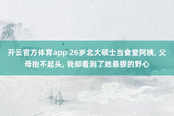 开云官方体育app 26岁北大硕士当食堂阿姨, 父母抬不起头, 我却看到了她最狠的野心