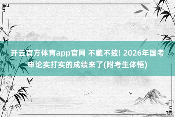 开云官方体育app官网 不藏不掖! 2026年国考申论实打实的成绩来了(附考生体悟)