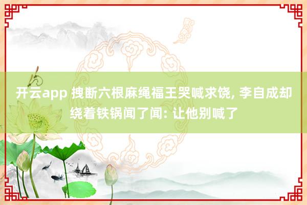 开云app 拽断六根麻绳福王哭喊求饶, 李自成却绕着铁锅闻了闻: 让他别喊了