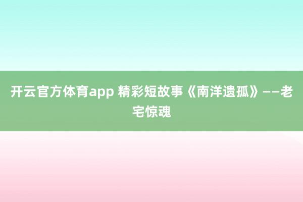 开云官方体育app 精彩短故事《南洋遗孤》——老宅惊魂