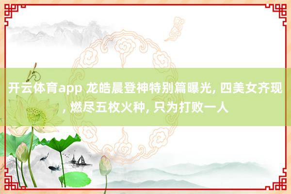 开云体育app 龙皓晨登神特别篇曝光, 四美女齐现, 燃尽五枚火种, 只为打败一人