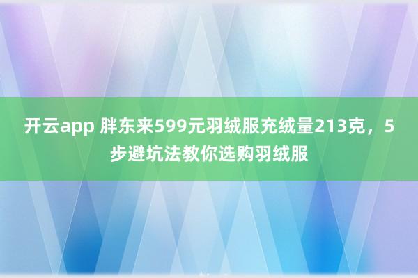 开云app 胖东来599元羽绒服充绒量213克，5步避坑法教你选购羽绒服