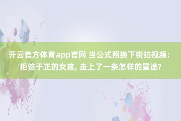 开云官方体育app官网 当公式照换下街拍视频: 拒签于正的女孩, 走上了一条怎样的星途?