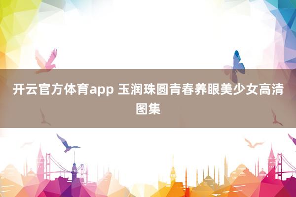 开云官方体育app 玉润珠圆青春养眼美少女高清图集