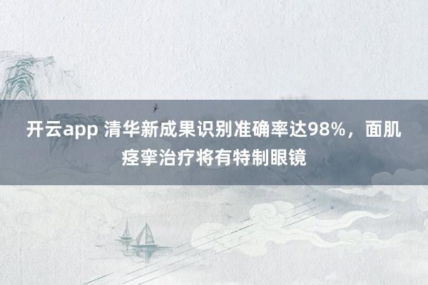 开云app 清华新成果识别准确率达98%,面肌痉挛治疗将有特制眼镜