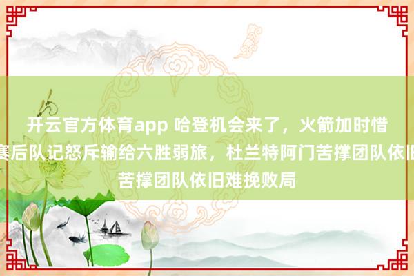 开云官方体育app 哈登机会来了,火箭加时惜败国王,赛后队记怒斥输给六胜弱旅,杜兰特阿门苦撑团队依旧难挽败局