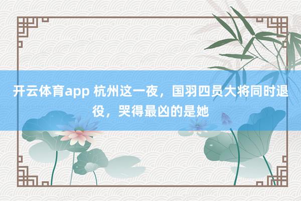 开云体育app 杭州这一夜，国羽四员大将同时退役，哭得最凶的是她