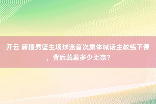 开云 新疆男篮主场球迷首次集体喊话主教练下课，背后藏着多少无奈？