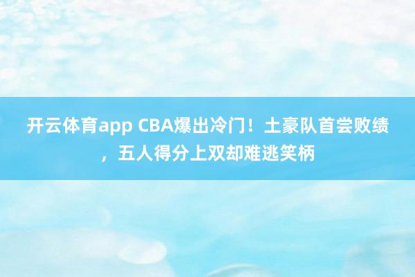 开云体育app CBA爆出冷门!土豪队首尝败绩,五人得分上双却难逃笑柄