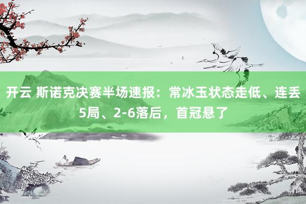 开云 斯诺克决赛半场速报:常冰玉状态走低、连丢5局、2-6落后,首冠悬了