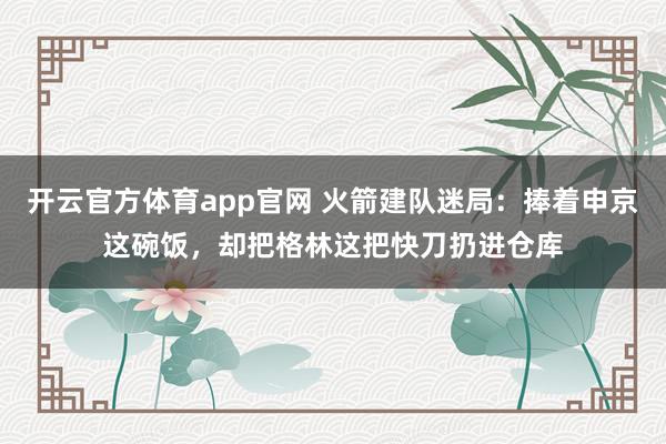 开云官方体育app官网 火箭建队迷局：捧着申京这碗饭，却把格林这把快刀扔进仓库