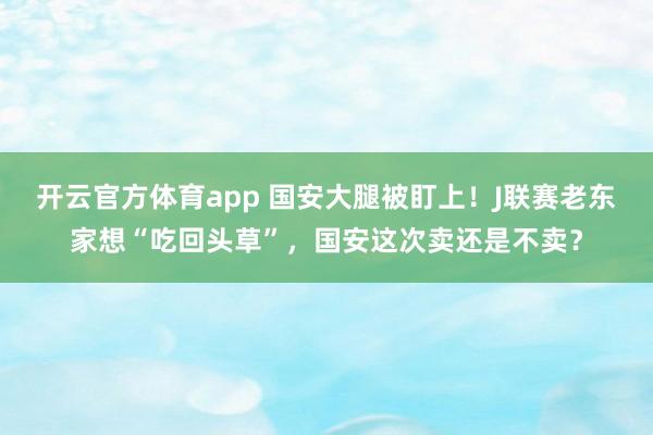 开云官方体育app 国安大腿被盯上！J联赛老东家想“吃回头草”，国安这次卖还是不卖？