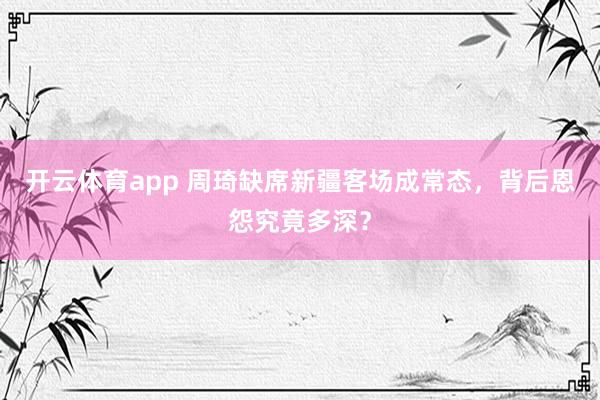 开云体育app 周琦缺席新疆客场成常态，背后恩怨究竟多深？
