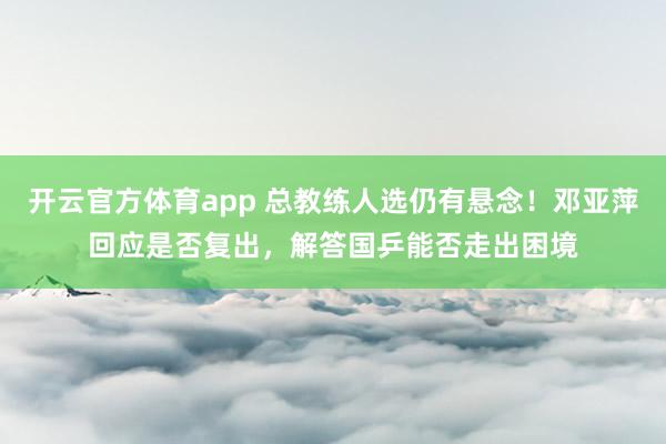 开云官方体育app 总教练人选仍有悬念！邓亚萍回应是否复出，解答国乒能否走出困境