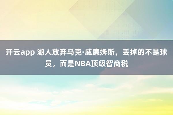 开云app 湖人放弃马克·威廉姆斯，丢掉的不是球员，而是NBA顶级智商税
