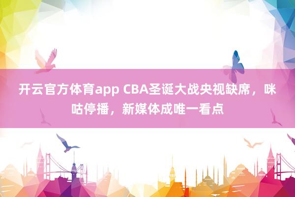 开云官方体育app CBA圣诞大战央视缺席，咪咕停播，新媒体成唯一看点