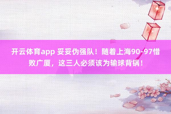 开云体育app 妥妥伪强队！随着上海90-97惜败广厦，这三人必须该为输球背锅！