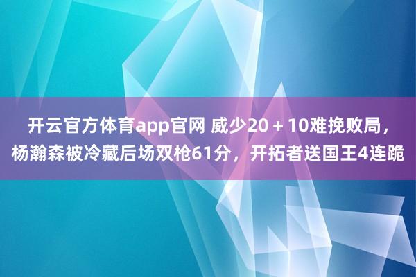 开云官方体育app官网 威少20＋10难挽败局，杨瀚森被冷藏后场双枪61分，开拓者送国王4连跪