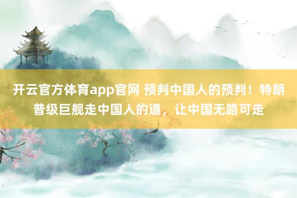 开云官方体育app官网 预判中国人的预判！特朗普级巨舰走中国人的道，让中国无路可走
