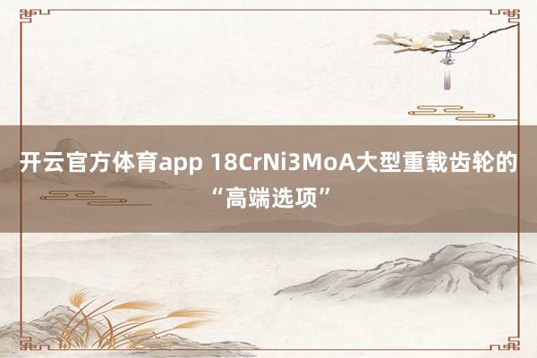 开云官方体育app 18CrNi3MoA大型重载齿轮的“高端选项”