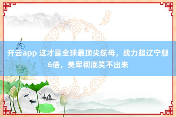 开云app 这才是全球最顶尖航母,战力超辽宁舰6倍,美军彻底笑不出来