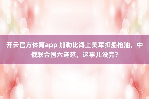 开云官方体育app 加勒比海上美军扣船抢油,中俄联合国六连怼,这事儿没完?