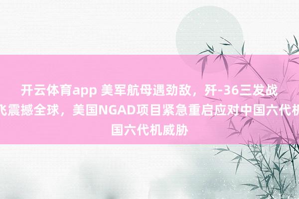 开云体育app 美军航母遇劲敌，歼-36三发战机首飞震撼全球，美国NGAD项目紧急重启应对中国六代机威胁