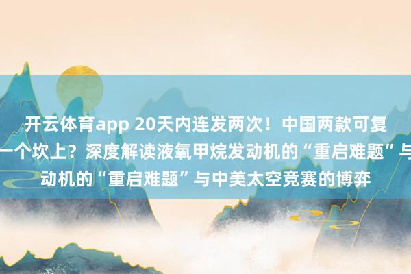 开云体育app 20天内连发两次！中国两款可复用火箭为何都绊在同一个坎上？深度解读液氧甲烷发动机的“重启难题”与中美太空竞赛的博弈