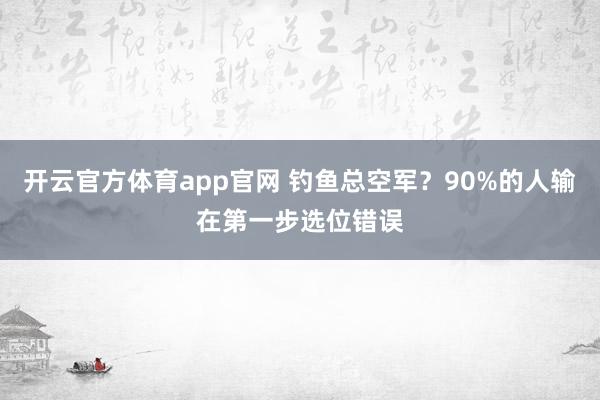 开云官方体育app官网 钓鱼总空军?90%的人输在第一步选位错误