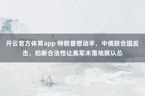 开云官方体育app 特朗普想动手,中俄联合国反击,掐断合法性让美军未落地就认怂
