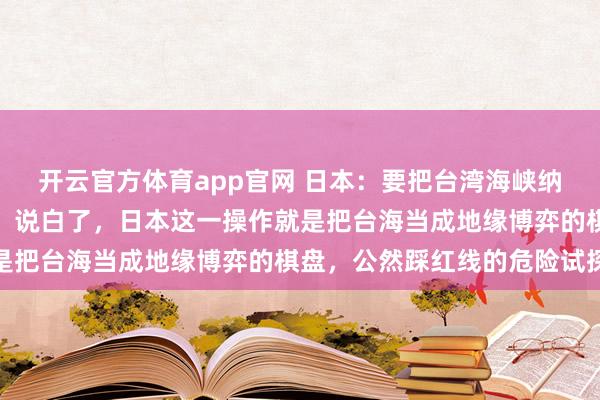 开云官方体育app官网 日本：要把台湾海峡纳入可能的军事介入选项！说白了，日本这一操作就是把台海当成地缘博弈的棋盘，公然踩红线的危险试探