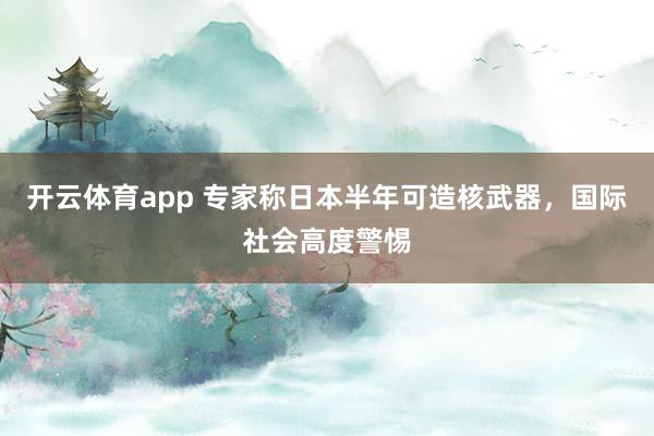 开云体育app 专家称日本半年可造核武器,国际社会高度警惕